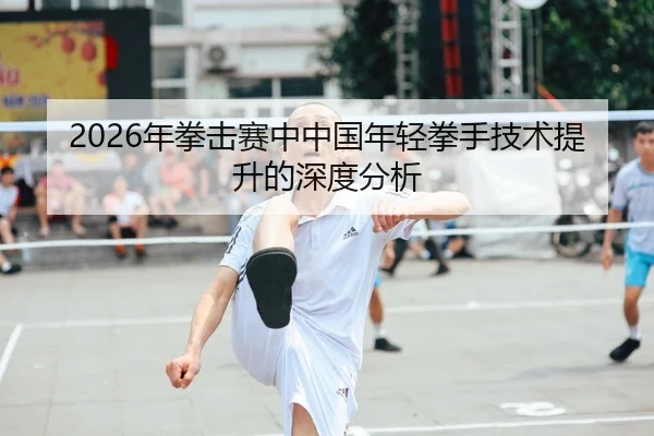 2026年拳击赛中中国年轻拳手技术提升的深度分析