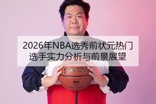 2026年NBA选秀前状元热门选手实力分析与前景展望
