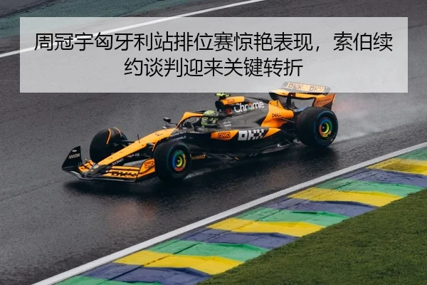 周冠宇匈牙利站排位赛惊艳表现，索伯续约谈判迎来关键转折