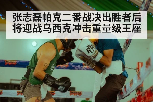 张志磊帕克二番战决出胜者后将迎战乌西克冲击重量级王座